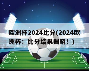 欧洲杯2024比分(2024欧洲杯：比分结果揭晓！)