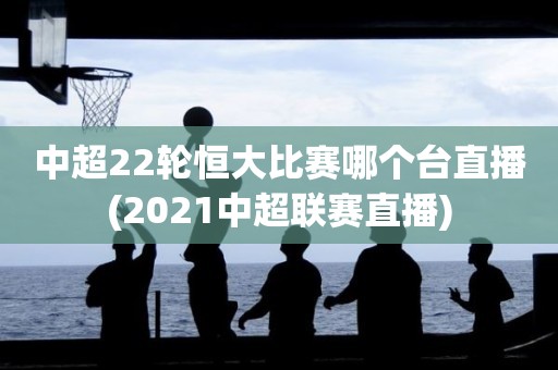 中超22轮恒大比赛哪个台直播(2021中超联赛直播)