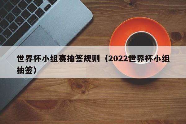 世界杯小组赛抽签规则（2022世界杯小组抽签）