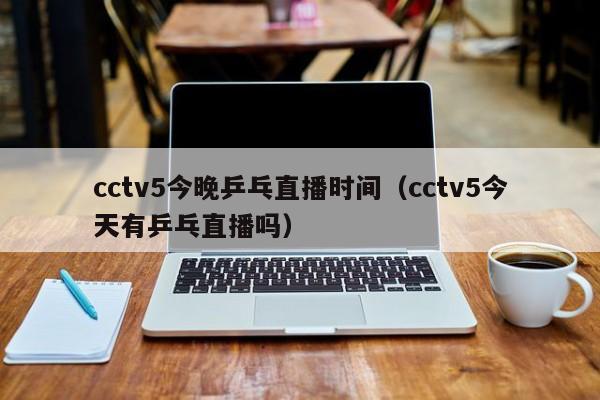 cctv5今晚乒乓直播时间（cctv5今天有乒乓直播吗）