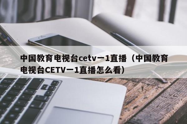 中国教育电视台cetv一1直播（中国教育电视台CETV一1直播怎么看）