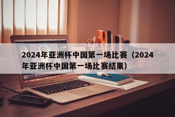 2024年亚洲杯中国第一场比赛（2024年亚洲杯中国第一场比赛结果）