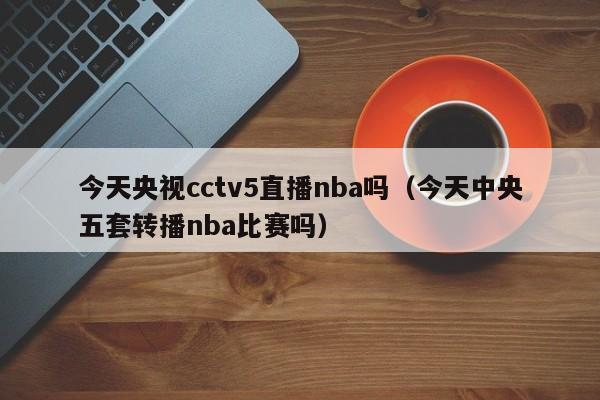 今天央视cctv5直播nba吗（今天中央五套转播nba比赛吗）