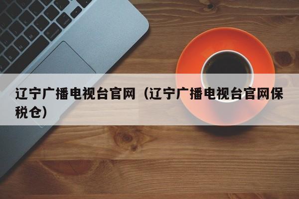 辽宁广播电视台官网（辽宁广播电视台官网保税仓）