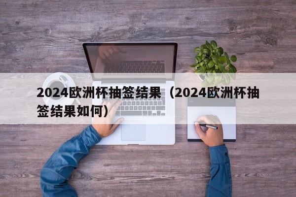 2024欧洲杯抽签结果（2024欧洲杯抽签结果如何）