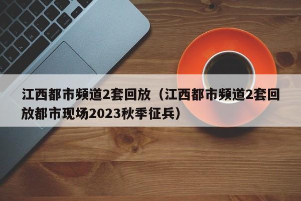 江西都市频道2套回放（江西都市频道2套回放都市现场2023秋季征兵）