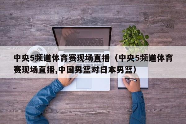 中央5频道体育赛现场直播（中央5频道体育赛现场直播,中国男篮对日本男篮）