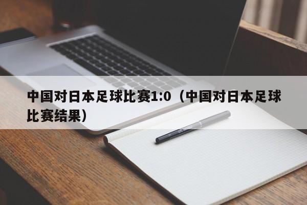 中国对日本足球比赛1:0（中国对日本足球比赛结果）