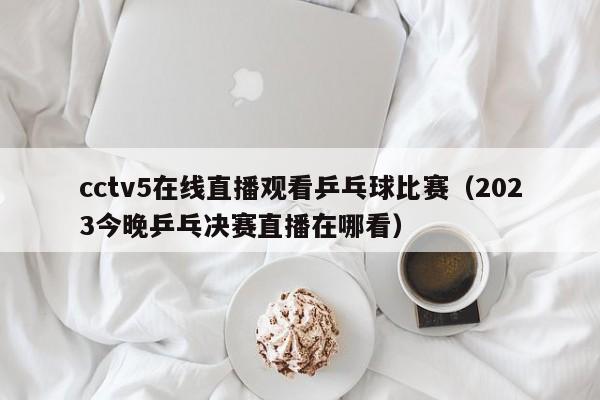 cctv5在线直播观看乒乓球比赛（2023今晚乒乓决赛直播在哪看）