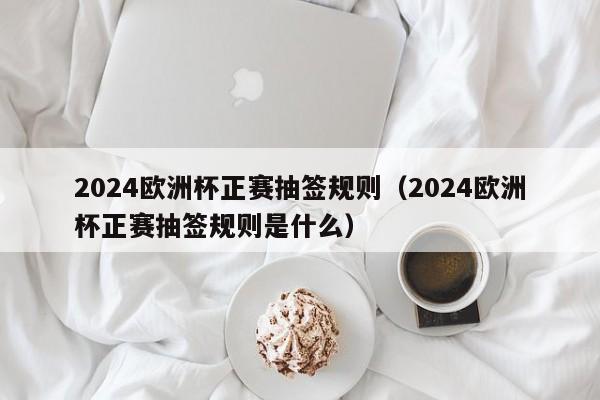 2024欧洲杯正赛抽签规则（2024欧洲杯正赛抽签规则是什么）