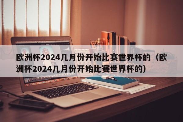 欧洲杯2024几月份开始比赛世界杯的（欧洲杯2024几月份开始比赛世界杯的）