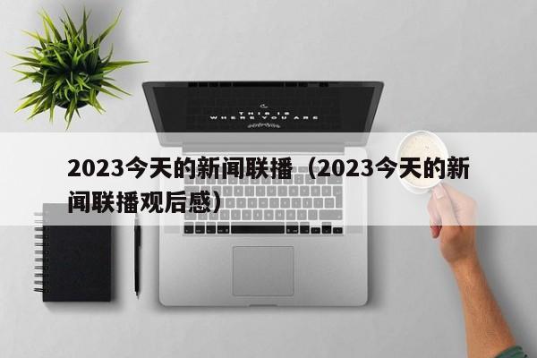 2023今天的新闻联播（2023今天的新闻联播观后感）