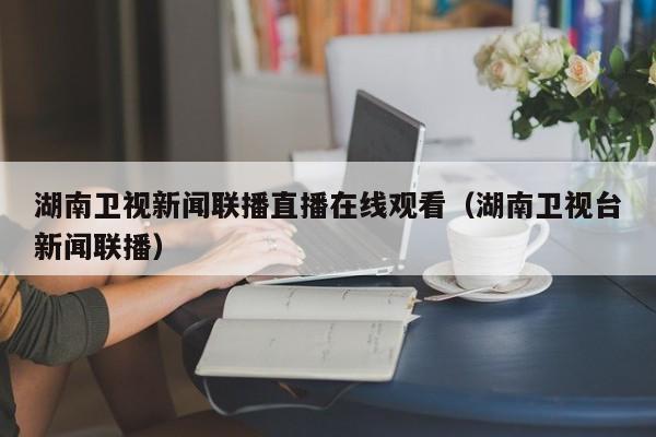 湖南卫视新闻联播直播在线观看（湖南卫视台新闻联播）