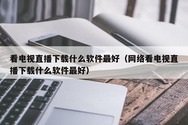 看电视直播下载什么软件最好（网络看电视直播下载什么软件最好）