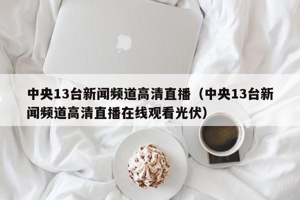 中央13台新闻频道高清直播（中央13台新闻频道高清直播在线观看光伏）