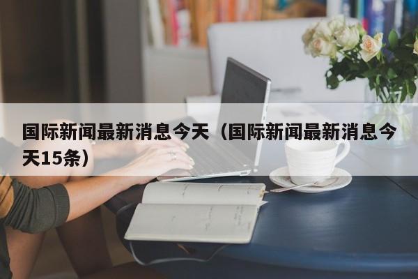 国际新闻最新消息今天（国际新闻最新消息今天15条）