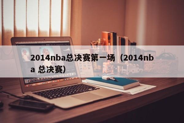 2014nba总决赛第一场（2014nba 总决赛）