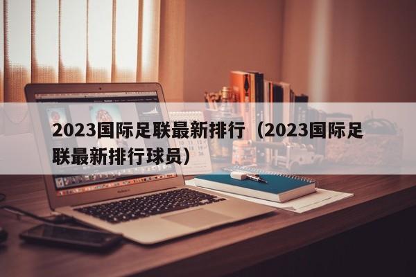 2023国际足联最新排行（2023国际足联最新排行球员）