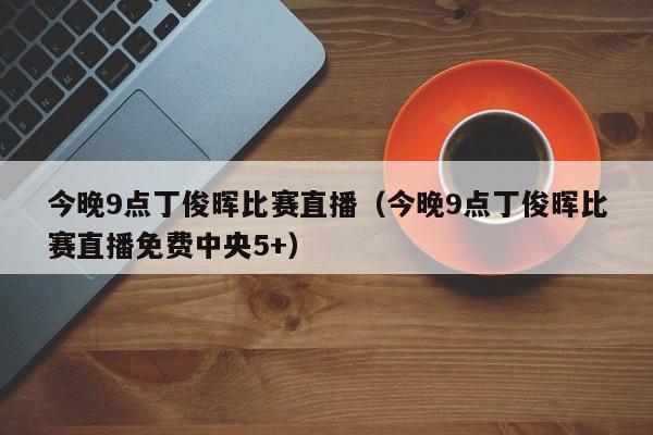 今晚9点丁俊晖比赛直播（今晚9点丁俊晖比赛直播免费中央5+）