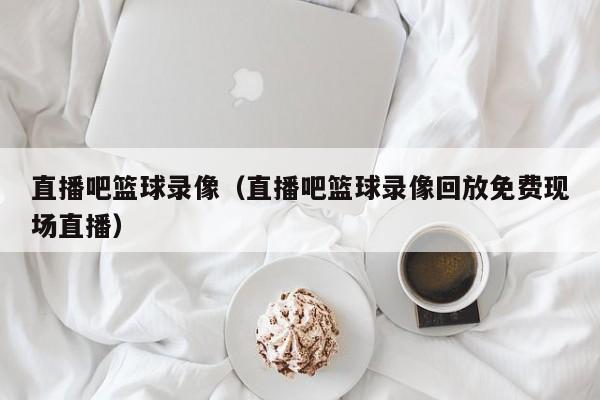 直播吧篮球录像（直播吧篮球录像回放免费现场直播）