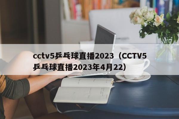 cctv5乒乓球直播2023（CCTV5乒乓球直播2023年4月22）